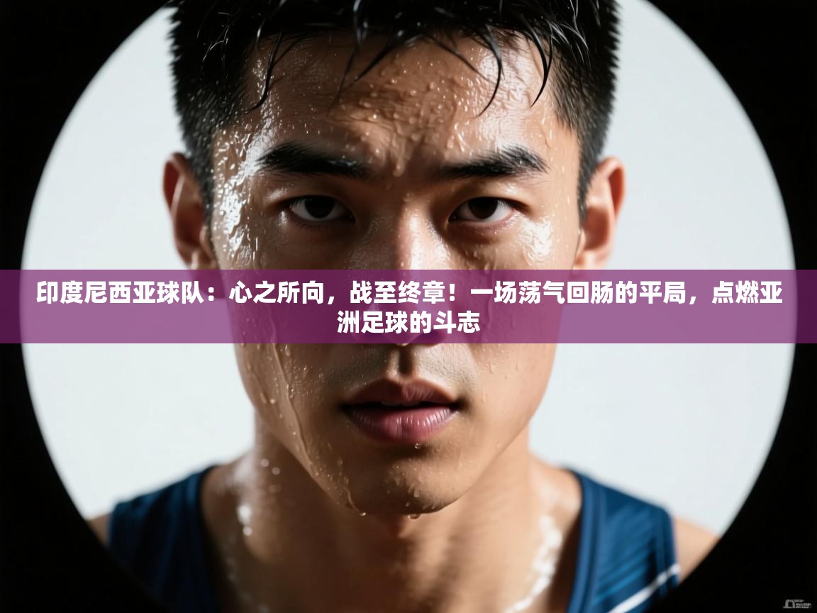 印度尼西亚球队：心之所向，战至终章！一场荡气回肠的平局，点燃亚洲足球的斗志  第1张